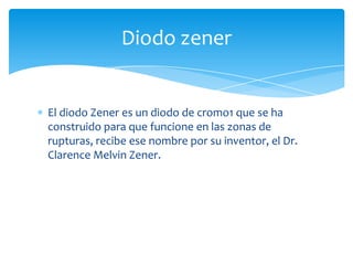 El diodo Zener es un diodo de cromo1 que se ha
construido para que funcione en las zonas de
rupturas, recibe ese nombre por su inventor, el Dr.
Clarence Melvin Zener.
Diodo zener
 