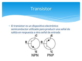 El transistor es un dispositivo electrónico
semiconductor utilizado para producir una señal de
salida en respuesta a otra señal de entrada
Transistor
 