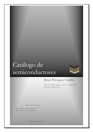 Catálogo de
semiconductores
E l e c t r o t e c n i a .
C o l e g i o V o c a c i o n a l
M o n s e ñ o r S a n a b r i a .
1 8 / 0 2 / 2 0 1 4
Bryan Portuguez Castillo.
Tipos de semiconductores, curvas características,
símbolos y aplicaciones.
 