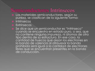  Los materiales semiconductores, según su
pureza, se clasifican de la siguiente forma:
 Intrínsecos
 Extrínsecos
 Se dice que un semiconductor es “intrínseco”
cuando se encuentra en estado puro, o sea, que
no contiene ninguna impureza, ni átomos de otro
tipo dentro de su estructura. En ese caso, la
cantidad de huecos que dejan los electrones en
la banda de valencia al atravesar la banda
prohibida será igual a la cantidad de electrones
libres que se encuentran presentes en la banda
de conducción.
 