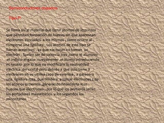 Semiconductores dopados :
Tipo P:
Se llama así al material que tiene átomos de impureza
que permiten formación de huecos sin que aparescan
electrones asociados a los mismos , como ocurre al
romperse una ligadura . Los átomos de este tipo se
llaman aceptores , ya que «aceptan «o toman un
electrón . Suelen ser de valencia tres ,como el aluminio
,el indio o el galio .nuevamente .el átomo introduciendo
es neutro ,por lo que no modificara la neutralidad
eléctrica del cristal pero debido a que solo tiene 3
electrones en su ultima capa de valencia , a parecerá
una ligadura rota. que tendera a tomar electrones s de
los átomos próximos ,generando finalmente mas
huecos que electrones , por lo que los primeros serán
los portadores mayoritarios y los segundos los
minoritarios
 
