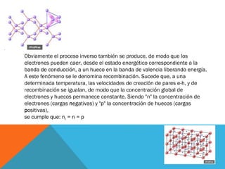 Obviamente el proceso inverso también se produce, de modo que los
electrones pueden caer, desde el estado energético correspondiente a la
banda de conducción, a un hueco en la banda de valencia liberando energía.
A este fenómeno se le denomina recombinación. Sucede que, a una
determinada temperatura, las velocidades de creación de pares e-h, y de
recombinación se igualan, de modo que la concentración global de
electrones y huecos permanece constante. Siendo "n" la concentración de
electrones (cargas negativas) y "p" la concentración de huecos (cargas
positivas),
se cumple que: ni = n = p
 