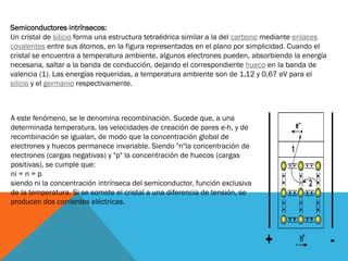 Semiconductores intrínsecos:
Un cristal de silicio forma una estructura tetraédrica similar a la del carbono mediante enlaces
covalentes entre sus átomos, en la figura representados en el plano por simplicidad. Cuando el
cristal se encuentra a temperatura ambiente, algunos electrones pueden, absorbiendo la energía
necesaria, saltar a la banda de conducción, dejando el correspondiente hueco en la banda de
valencia (1). Las energías requeridas, a temperatura ambiente son de 1,12 y 0,67 eV para el
silicio y el germanio respectivamente.
A este fenómeno, se le denomina recombinación. Sucede que, a una
determinada temperatura, las velocidades de creación de pares e-h, y de
recombinación se igualan, de modo que la concentración global de
electrones y huecos permanece invariable. Siendo "n"la concentración de
electrones (cargas negativas) y "p" la concentración de huecos (cargas
positivas), se cumple que:
ni = n = p
siendo ni la concentración intrínseca del semiconductor, función exclusiva
de la temperatura. Si se somete el cristal a una diferencia de tensión, se
producen dos corrientes eléctricas.
 