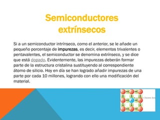 Si a un semiconductor intrínseco, como el anterior, se le añade un
pequeño porcentaje de impurezas, es decir, elementos trivalentes o
pentavalentes, el semiconductor se denomina extrínseco, y se dice
que está dopado. Evidentemente, las impurezas deberán formar
parte de la estructura cristalina sustituyendo al correspondiente
átomo de silicio. Hoy en día se han logrado añadir impurezas de una
parte por cada 10 millones, logrando con ello una modificación del
material.
Semiconductores
extrínsecos
 