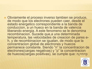  Obviamente el proceso inverso tambien se produce,
de modo que los electrones pueden caer, desde el
estado energetico correspondiente a la banda de
conduccion, a un hueco en la banda de valencia
liberando energia. A este fenomeno se le denomina
recombinacion. Sucede que,a una determinada
temperatura, las velocidades de creacion de pares e-
h, y de recombinacion se igualan, de modo que la
concentracion global de electrones y huecos
permanece constante. Siendo “n” la concentracion de
electrones(cargas negativas) y “p” la concentracion
de huecos(cargas positivas), se cumple que: n¡=n=p
 