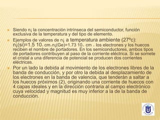  Siendo n¡ la concentración intrínseca del semiconductor, función
exclusiva de la temperatura y del tipo de elemento.
 Ejemplos de valores de n¡ a temperatura ambiente (27ºc):
n¡(si)=1.5 1010 cm-3 n¡(Ge)=1.73 1013 cm -3 los electrones y los huecos
reciben el nombre de portadores. En los semiconductores, ambos tipos
de portadores contribuyen al paso de la corriente eléctrica. Si se somete
el cristal a una diferencia de potencial se producen dos corrientes
eléctricas.
 Por un lado la debida al movimiento de los electrones libres de la
banda de conducción, y por otro la debida al desplazamiento de
los electrones en la banda de valencia, que tenderán a saltar a
los huecos próximos (2), originando una corriente de huecos con
4 capas ideales y en la dirección contraria al campo electrónico
cuya velocidad y magnitud es muy inferior a la de la banda de
conducción.
 
