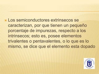  Los semiconductores extrinsecos se
caracterizan, por que tienen un pequeño
porcentaje de impurezas, respecto a los
intrinsecos; esto es, posee elementos
trivalentes o pentavalentes, o lo que es lo
mismo, se dice que el elemento esta dopado
 