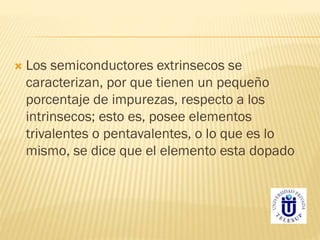  Los semiconductores extrinsecos se
caracterizan, por que tienen un pequeño
porcentaje de impurezas, respecto a los
intrinsecos; esto es, posee elementos
trivalentes o pentavalentes, o lo que es lo
mismo, se dice que el elemento esta dopado
 