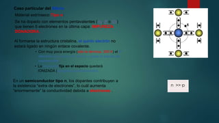 Caso particular del Silicio
Material extrínseco Tipo n:
Se ha dopado con elementos pentavalentes (As, P o Sb)
que tienen 5 electrones en la última capa: IMPUREZA
DONADORA.
Al formarse la estructura cristalina, el quinto electrón no
estará ligado en ningún enlace covalente.
• Con muy poca energía (sólo la térmica, 300 K) el 5º
electrón se separa del átomo y pasa la banda de
conducción.
• La impureza fija en el espacio quedará
IONIZADA (cargada positivamente)
En un semiconductor tipo n, los dopantes contribuyen a
la existencia “extra de electrones”, lo cuál aumenta
“enormemente” la conductividad debida a electrones .
n >>·p
 
