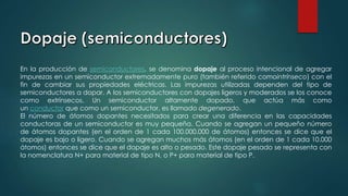 En la producción de semiconductores, se denomina dopaje al proceso intencional de agregar
impurezas en un semiconductor extremadamente puro (también referido comointrínseco) con el
fin de cambiar sus propiedades eléctricas. Las impurezas utilizadas dependen del tipo de
semiconductores a dopar. A los semiconductores con dopajes ligeros y moderados se los conoce
como extrínsecos. Un semiconductor altamente dopado, que actúa más como
un conductor que como un semiconductor, es llamado degenerado.
El número de átomos dopantes necesitados para crear una diferencia en las capacidades
conductoras de un semiconductor es muy pequeña. Cuando se agregan un pequeño número
de átomos dopantes (en el orden de 1 cada 100.000.000 de átomos) entonces se dice que el
dopaje es bajo o ligero. Cuando se agregan muchos más átomos (en el orden de 1 cada 10.000
átomos) entonces se dice que el dopaje es alto o pesado. Este dopaje pesado se representa con
la nomenclatura N+ para material de tipo N, o P+ para material de tipo P.
 