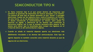 SEMICONDUCTOR TIPO N
 Se llama material tipo N al que posee átomos de impurezas que
permiten la aparición de electrones sin huecos asociados a los mismos.
Los átomos de este tipo se llaman donantes ya que "donan" o entregan
electrones. Suelen ser de valencia cinco, como el Arsénico y el Fósforo.
De esta forma, no se ha desbalanceado la neutralidad eléctrica, ya que
el átomo introducido al semiconductor es neutro, pero posee un
electrón no ligado, a diferencia de los átomos que conforman la
estructura original, por lo que la energía necesaria para separar lo del
átomo será menor que la necesitada para romper una ligadura en el
cristal de silicio (o del semiconductor original).
 Cuando se añade el material dopante aporta sus electrones más
débilmente vinculados a los átomos del semiconductor. Este tipo de
agente dopante es también conocido como material donante ya que da
algunos de sus electrones.
 