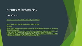 FUENTES DE INFORMACIÓN
Electrónicas:
http://www.uv.es/candid/docencia/ed_tema-02.pdf
http://www.ifent.org/lecciones/semiconductor/dop
ado.asp
https://docs.google.com/viewer?a=v&q=cache:fETr8RK0P0kJ:www.uv.es/candid
/docencia/ed_tema-
02.pdf+semiconductores+intrinsecos&hl=es&gl=pa&pid=bl&srcid=ADGEESjhmyE
4jefWQku0PWY3XRjoxu6lv1Gi2aF3xlOIzM7X0jX65z9osOE40KqvjA6d8c-
C1UbAZYRPU08oM_QsokLk3jMWKzUMi1K4b17Kx_OdUPZe81LSueafc3v_0JQWAb
YJEMUs&sig=AHIEtbTevTuF6FzP0UrVINaoLKXu-r8v7w
 