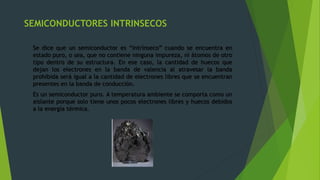 SEMICONDUCTORES INTRINSECOS
Se dice que un semiconductor es “intrínseco” cuando se encuentra en
estado puro, o sea, que no contiene ninguna impureza, ni átomos de otro
tipo dentro de su estructura. En ese caso, la cantidad de huecos que
dejan los electrones en la banda de valencia al atravesar la banda
prohibida será igual a la cantidad de electrones libres que se encuentran
presentes en la banda de conducción.
Es un semiconductor puro. A temperatura ambiente se comporta como un
aislante porque solo tiene unos pocos electrones libres y huecos debidos
a la energía térmica.
 