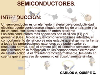 INTRODUCCIÓN:
Un semiconductor es un elemento material cuya conductividad
eléctrica puede considerarse situada entre las de un aislante y la
de un conductor, considerados en orden creciente
Los semiconductores más conocidos son el siliceo (Si) y el
germanio (Ge). Debido a que, como veremos más adelante, el
comportamiento del siliceo es más estable que el germanio frente
a todas las perturbaciones exteriores que puden variar su
respuesta normal, será el primero (Si) el elemento semiconductor
más utilizado en la fabricación de los componentes electrónicos
de estado solido. A él nos referiremos normalmente, teniendo en
cuenta que el proceso del germanio es absolutamente similar.
SEMICONDUCTORES.
CARLOS A. QUISPE C.
 