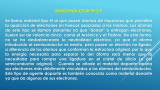 SEMICONDUCTOR TIPO P
Se llama material tipo N al que posee átomos de impurezas que permiten
la aparición de electrones sin huecos asociados a los mismos. Los átomos
de este tipo se llaman donantes ya que "donan" o entregan electrones.
Suelen ser de valencia cinco, como el Arsénico y el Fósforo. De esta forma,
no se ha desbalanceado la neutralidad eléctrica, ya que el átomo
introducido al semiconductor es neutro, pero posee un electrón no ligado,
a diferencia de los átomos que conforman la estructura original, por lo que
la energía necesaria para separar lo del átomo será menor que la
necesitada para romper una ligadura en el cristal de silicio (o del
semiconductor original). Cuando se añade el material dopante aporta
sus electrones más débilmente vinculados a los átomos del semiconductor.
Este tipo de agente dopante es también conocido como material donante
ya que da algunos de sus electrones.
 