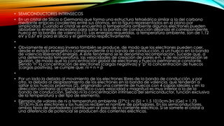 • SEMICONDUCTORES INTRINSECOS
• En un cristal de Silicio o Germanio que forma una estructura tetraédrica similar a la del carbono
mediante enlaces covalentes entre sus átomos, en la figura representados en el plano por
simplicidad. Cuando el cristal se encuentra a temperatura ambiente algunos electrones pueden
absorber la energía necesaria para saltar a la banda de conducción dejando el correspondiente
hueco en la banda de valencia (1). Las energías requeridas, a temperatura ambiente, son de 1,12
eV y 0,67 eV para el silicio y el germanio respectivamente.
•
• Obviamente el proceso inverso también se produce, de modo que los electrones pueden caer,
desde el estado energético correspondiente a la banda de conducción, a un hueco en la banda
de valencia liberando energía. A este fenómeno se le denomina recombinación. Sucede que, a
una determinada temperatura, las velocidades de creación de pares e-h, y de recombinación se
igualan, de modo que la concentración global de electrones y huecos permanece constante.
Siendo "n" la concentración de electrones (cargas negativas) y "p" la concentración de huecos
(cargas positivas), se cumple que: ni = n = p
•
• Por un lado la debida al movimiento de los electrones libres de la banda de conducción, y por
otro, la debida al desplazamiento de los electrones en la banda de valencia, que tenderán a
saltar a los huecos próximos (2), originando una corriente de huecos con 4 capas ideales y en la
dirección contraria al campo eléctrico cuya velocidad y magnitud es muy inferior a la de la
banda de conducción. Siendo ni la concentración intrínseca del semiconductor, función exclusiva
de la temperatura y del tipo de elemento.
• Ejemplos de valores de ni a temperatura ambiente (27ºc): ni (Si) = 1.5 1010cm-3ni (Ge) = 1.73
1013cm-3Los electrones y los huecos reciben el nombre de portadores. En los semiconductores,
ambos tipos de portadores contribuyen al paso de la corriente eléctrica. Si se somete el cristal a
una diferencia de potencial se producen dos corrientes eléctricas.
 