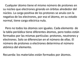 Cualquier átomo tiene el mismo número de protones en 
su núcleo que electrones girando en órbitas alrededor del 
núcleo. La carga positiva de los protones se anula con la 
negativa de los electrones, por eso el átomo, en su estado 
normal, tiene carga eléctrica nula. 
Pero no todos los átomos son iguales. Cada elemento de 
la tabla periódica tiene diferentes átomos, pero todos están 
formados por las mismas partículas: protones, neutrones y 
electrones. Solo se diferencian en el número de ellas. El 
número de protones o electrones determina el número 
atómico del elemento. 
Recuerda: los materiales están formados por átomos. 
 