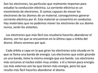Son los electrones, las partículas que realmente importan para 
estudiar la conducción eléctrica. La corriente eléctrica es un 
movimiento de electrones. Si somos capaces de mover los 
electrones de los átomos de un material, conseguiremos generar 
corriente eléctrica por él. Esta material se convertirá en conductor. 
Hay materiales que no podemos mover los electrones de sus átomo 
nunca, serán los aislantes. 
Los electrones que más fácil nos resultaría hacerles abandonar el 
átomo, son los que se encuentran en la última capa u órbita del 
átomo. Ahora veremos por qué. 
Cada órbita o capa en la que giran los electrones esta situada en lo 
que se llama una banda de energía. Los electrones que están girando 
un una banda, tiene la misma energía que esa banda. Los electrones 
más cercanos al núcleo están muy unidos a él y tienen poca energía. 
Los más externos son las que tienen más energía, pero los que 
resulta más fácil hacerles abandonar el átomo. 
 