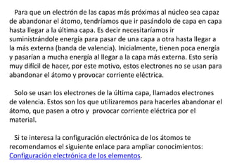 Para que un electrón de las capas más próximas al núcleo sea capaz 
de abandonar el átomo, tendríamos que ir pasándolo de capa en capa 
hasta llegar a la última capa. Es decir necesitaríamos ir 
suministrándole energía para pasar de una capa a otra hasta llegar a 
la más externa (banda de valencia). Inicialmente, tienen poca energía 
y pasarían a mucha energía al llegar a la capa más externa. Esto sería 
muy difícil de hacer, por este motivo, estos electrones no se usan para 
abandonar el átomo y provocar corriente eléctrica. 
Solo se usan los electrones de la última capa, llamados electrones 
de valencia. Estos son los que utilizaremos para hacerles abandonar el 
átomo, que pasen a otro y provocar corriente eléctrica por el 
material. 
Si te interesa la configuración electrónica de los átomos te 
recomendamos el siguiente enlace para ampliar conocimientos: 
Configuración electrónica de los elementos. 
 