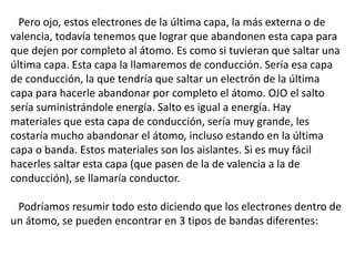 Pero ojo, estos electrones de la última capa, la más externa o de 
valencia, todavía tenemos que lograr que abandonen esta capa para 
que dejen por completo al átomo. Es como si tuvieran que saltar una 
última capa. Esta capa la llamaremos de conducción. Sería esa capa 
de conducción, la que tendría que saltar un electrón de la última 
capa para hacerle abandonar por completo el átomo. OJO el salto 
sería suministrándole energía. Salto es igual a energía. Hay 
materiales que esta capa de conducción, sería muy grande, les 
costaría mucho abandonar el átomo, incluso estando en la última 
capa o banda. Estos materiales son los aislantes. Si es muy fácil 
hacerles saltar esta capa (que pasen de la de valencia a la de 
conducción), se llamaría conductor. 
Podríamos resumir todo esto diciendo que los electrones dentro de 
un átomo, se pueden encontrar en 3 tipos de bandas diferentes: 
 