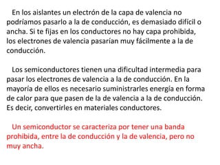 En los aislantes un electrón de la capa de valencia no 
podríamos pasarlo a la de conducción, es demasiado difícil o 
ancha. Si te fijas en los conductores no hay capa prohibida, 
los electrones de valencia pasarían muy fácilmente a la de 
conducción. 
Los semiconductores tienen una dificultad intermedia para 
pasar los electrones de valencia a la de conducción. En la 
mayoría de ellos es necesario suministrarles energía en forma 
de calor para que pasen de la de valencia a la de conducción. 
Es decir, convertirles en materiales conductores. 
Un semiconductor se caracteriza por tener una banda 
prohibida, entre la de conducción y la de valencia, pero no 
muy ancha. 
 