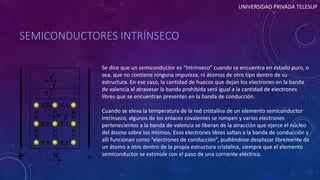 SEMICONDUCTORES INTRÍNSECO 
UNIVERSIDAD PRIVADA TELESUP 
Se dice que un semiconductor es “intrínseco” cuando se encuentra en estado puro, o 
sea, que no contiene ninguna impureza, ni átomos de otro tipo dentro de su 
estructura. En ese caso, la cantidad de huecos que dejan los electrones en la banda 
de valencia al atravesar la banda prohibida será igual a la cantidad de electrones 
libres que se encuentran presentes en la banda de conducción. 
Cuando se eleva la temperatura de la red cristalina de un elemento semiconductor 
intrínseco, algunos de los enlaces covalentes se rompen y varios electrones 
pertenecientes a la banda de valencia se liberan de la atracción que ejerce el núcleo 
del átomo sobre los mismos. Esos electrones libres saltan a la banda de conducción y 
allí funcionan como “electrones de conducción”, pudiéndose desplazar libremente de 
un átomo a otro dentro de la propia estructura cristalina, siempre que el elemento 
semiconductor se estimule con el paso de una corriente eléctrica. 
 
