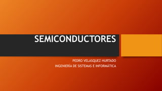 SEMICONDUCTORES 
PEDRO VELASQUEZ HURTADO 
INGENIERÍA DE SISTEMAS E INFORMÁTICA 
 