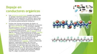 Dopaje en 
conductores orgánicos 
 Los polímeros conductores pueden ser dopados 
al agregar reactivos químicos que oxiden (o 
algunas veces reduzcan) el sistema, para ceder 
electrones a las órbitas conductoras dentro de 
un sistema potencialmente conductor. 
 Existen dos formas principales de dopar un 
polímero conductor, ambas mediante un proceso 
de reducción-oxidación. En el primer método, 
dopado químico, se expone un polímero, como la 
melanina (típicamente una película delgada), a 
un oxidante (típicamente yodo o bromo) o a un 
agente reductor (típicamente se utilizan metales 
alcalinos, aunque esta exposición es bastante 
menos común). El segundo método es el dopaje 
electroquímico, en la cual un electrodo de 
trabajo, revestido con un polímero, es 
suspendido en una solución electrolítica, en la 
cual el polímero es insoluble, junto al electrodo 
opuesto, separados ambos. Se crea una 
diferencia de potencial eléctrico entre los 
electrodos, la cual hace que una carga (y su 
correspondiente ion del electrolito) entren en el 
polímero en la forma de electrones agregados 
(dopaje tipo N) o salgan del polímero (dopaje 
tipo P), según la polarización utilizada. 
 