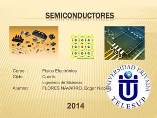 SEMICONDUCTORES 
Curso : Física Electrónica 
Ciclo : Cuarto 
Ingeniería de Sistemas 
Alumno: FLORES NAVARRO, Edgar Nicolás 
2014 
 