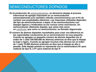 SEMICONDUCTORES DOPADOS
En la producción de semiconductores, se denomina dopaje al proceso
intencional de agregar impurezas en un semiconductor
extremadamente puro (también referido comointrínseco) con el fin de
cambiar sus propiedades eléctricas. Las impurezas utilizadas dependen
del tipo de semiconductores a dopar. A los semiconductores con
dopajes ligeros y moderados se los conoce como extrínsecos. Un
semiconductor altamente dopado, que actúa más como
un conductor que como un semiconductor, es llamado degenerado.
El número de átomos dopantes necesitados para crear una diferencia en
las capacidades conductoras de un semiconductor es muy pequeña.
Cuando se agregan un pequeño número de átomos dopantes (en el
orden de 1 cada 100.000.000 de átomos) entonces se dice que el dopaje
es bajo o ligero. Cuando se agregan muchos más átomos (en el orden
de 1 cada 10.000 átomos) entonces se dice que el dopaje es alto o
pesado. Este dopaje pesado se representa con la nomenclatura N+ para
material de tipo N, o P+ para material de tipo P.
 