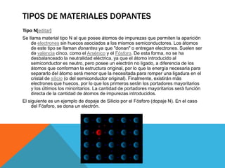 TIPOS DE MATERIALES DOPANTES
Tipo N[editar]
Se llama material tipo N al que posee átomos de impurezas que permiten la aparición
de electrones sin huecos asociados a los mismos semiconductores. Los átomos
de este tipo se llaman donantes ya que "donan" o entregan electrones. Suelen ser
de valencia cinco, como el Arsénico y el Fósforo. De esta forma, no se ha
desbalanceado la neutralidad eléctrica, ya que el átomo introducido al
semiconductor es neutro, pero posee un electrón no ligado, a diferencia de los
átomos que conforman la estructura original, por lo que la energía necesaria para
separarlo del átomo será menor que la necesitada para romper una ligadura en el
cristal de silicio (o del semiconductor original). Finalmente, existirán más
electrones que huecos, por lo que los primeros serán los portadores mayoritarios
y los últimos los minoritarios. La cantidad de portadores mayoritarios será función
directa de la cantidad de átomos de impurezas introducidos.
El siguiente es un ejemplo de dopaje de Silicio por el Fósforo (dopaje N). En el caso
del Fósforo, se dona un electrón.
 