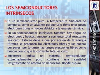 SEMICONDUCTORES
 Es un semiconductor puro. A temperatura ambiente se
comporta como un aislante porque solo tiene unos pocos
electrones libres y huecos debidos a la energía térmica.
 En un semiconductor intrínseco también hay flujos de
electrones y huecos, aunque la corriente total resultante
sea cero. Esto se debe a que por acción de la energía
térmica se producen los electrones libres y los huecos
por pares, por lo tanto hay tantos electrones libres como
huecos con lo que la corriente total es cero.
 Intrínseco indica un material semiconductor
extremadamente puro contiene una cantidad
insignificante de átomos de impurezas. Donde n=p=ni
 