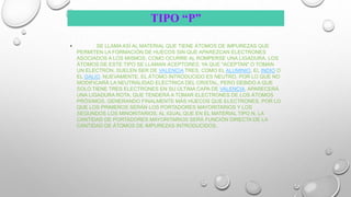 TIPO “P”
• SE LLAMA ASÍ AL MATERIAL QUE TIENE ÁTOMOS DE IMPUREZAS QUE
PERMITEN LA FORMACIÓN DE HUECOS SIN QUE APAREZCAN ELECTRONES
ASOCIADOS A LOS MISMOS, COMO OCURRE AL ROMPERSE UNA LIGADURA. LOS
ÁTOMOS DE ESTE TIPO SE LLAMAN ACEPTORES, YA QUE "ACEPTAN" O TOMAN
UN ELECTRÓN. SUELEN SER DE VALENCIA TRES, COMO EL ALUMINIO, EL INDIO O
EL GALIO. NUEVAMENTE, EL ÁTOMO INTRODUCIDO ES NEUTRO, POR LO QUE NO
MODIFICARÁ LA NEUTRALIDAD ELÉCTRICA DEL CRISTAL, PERO DEBIDO A QUE
SOLO TIENE TRES ELECTRONES EN SU ÚLTIMA CAPA DE VALENCIA, APARECERÁ
UNA LIGADURA ROTA, QUE TENDERÁ A TOMAR ELECTRONES DE LOS ÁTOMOS
PRÓXIMOS, GENERANDO FINALMENTE MÁS HUECOS QUE ELECTRONES, POR LO
QUE LOS PRIMEROS SERÁN LOS PORTADORES MAYORITARIOS Y LOS
SEGUNDOS LOS MINORITARIOS. AL IGUAL QUE EN EL MATERIAL TIPO N, LA
CANTIDAD DE PORTADORES MAYORITARIOS SERÁ FUNCIÓN DIRECTA DE LA
CANTIDAD DE ÁTOMOS DE IMPUREZAS INTRODUCIDOS.
 