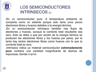 LOS SEMICONDUCTORES
INTRÍNSECOS (2)
Es un semiconductor puro. A temperatura ambiente se
comporta como un aislante porque solo tiene unos pocos
electrones libres y huecos debidos a la energía térmica.
En un semiconductor intrínseco también hay flujos de
electrones y huecos, aunque la corriente total resultante sea
cero. Esto se debe a que por acción de la energía térmica se
producen los electrones libres y los huecos por pares, por lo
tanto hay tantos electrones libres como huecos con lo que la
corriente total es cero.
Intrínseco indica un material semiconductor extremadamente
puro contiene una cantidad insignificante de átomos de
impurezas. Donde n=p=ni
(2)
 