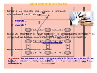 SEMICONDUCTORES 
 Ingresa a los siguientes links, descarga la información 
relacionada con los semiconductores. 
a) Infórmate 1 
b) Infórmate 2 
 Realiza una presentación en Power Point sobre los semiconductores intrínsecos y los 
semiconductores dopados, como máximo 16 diapositivas. publica tu presentación en: 
www.slideshare.net 
 Envía la dirección de tu publicación a tu profesor. 
Importante: En tus presentaciones, haz referencia a la fuente de información de 
donde has obtenido las imágenes. Esto demostrará que has realizado una buena 
investigación. 
 