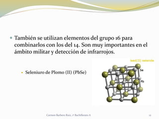  También se utilizan elementos del grupo 16 para
combinarlos con los del 14. Son muy importantes en el
ámbito militar y detección de infrarrojos.
 Seleniuro de Plomo (II) (PbSe)
12Carmen Barbero Ruiz, 1º Bachillerato A
 