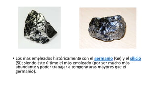 • Los más empleados históricamente son el germanio (Ge) y el silicio
(Si); siendo éste último el más empleado (por ser mucho más
abundante y poder trabajar a temperaturas mayores que el
germanio).
 