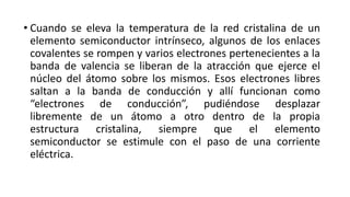 • Cuando se eleva la temperatura de la red cristalina de un
elemento semiconductor intrínseco, algunos de los enlaces
covalentes se rompen y varios electrones pertenecientes a la
banda de valencia se liberan de la atracción que ejerce el
núcleo del átomo sobre los mismos. Esos electrones libres
saltan a la banda de conducción y allí funcionan como
“electrones de conducción”, pudiéndose desplazar
libremente de un átomo a otro dentro de la propia
estructura cristalina, siempre que el elemento
semiconductor se estimule con el paso de una corriente
eléctrica.
 