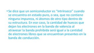 •Se dice que un semiconductor es “intrínseco” cuando
se encuentra en estado puro, o sea, que no contiene
ninguna impureza, ni átomos de otro tipo dentro de
su estructura. En ese caso, la cantidad de huecos que
dejan los electrones en la banda de valencia al
atravesar la banda prohibida será igual a la cantidad
de electrones libres que se encuentran presentes en la
banda de conducción.
 