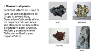 • Elementos dopantes:
Semiconductores de Grupo IV
Para los semiconductores del
Grupo IV como Silicio,
Germanio y Carburo de silicio,
los dopantes más comunes
son elementos del Grupo III o
del Grupo V. Boro, Arsénico,
Fósforo, y ocasionalmente
Galio, son utilizados para
dopar al Silicio.
BORO ARSÉNICO
FÓSFORO
GALIO
 