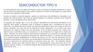 SEMICONDUCTOR TIPO N
Un Semiconductor tipo N se obtiene llevando a cabo un proceso de dopado añadiendo un cierto
tipo de átomos al semiconductor para poder aumentar el número de portadores de carga libres
(en este caso negativos o electrones).
Cuando se añade el material dopante, aporta sus electrones más débilmente vinculados a los
átomos del semiconductor. Este tipo de agente dopante es también conocido como material
donante, ya que da algunos de sus electrones.
El propósito del dopaje tipo n es el de producir abundancia de electrones portadores en el
material. Para ayudar a entender cómo se produce el dopaje tipo n considérese el caso del
silicio (Si). Los átomos del silicio tienen una valencia atómica de cuatro, por lo que se forma un
enlace covalente con cada uno de los átomos de silicio adyacentes. Si un átomo con cinco
electrones de valencia, tales como los del grupo 15 de la tabla periódica (ej. fósforo (P),
arsénico (As) o antimonio (Sb)), se incorpora a la red cristalina en el lugar de un átomo de
silicio, entonces ese átomo tendrá cuatro enlaces covalentes y un electrón no enlazado. Este
electrón extra da como resultado la formación de "electrones libres", el número de electrones
en el material supera ampliamente el número de huecos, en ese caso los electrones son los
portadores mayoritarios y los huecos son los portadores minoritarios. A causa de que los átomos
con cinco electrones de valencia tienen un electrón extra que "dar", son llamados átomos
donadores. Nótese que cada electrón libre en el semiconductor nunca está lejos de un ion
dopante positivo inmóvil, y el material dopado tipo N generalmente tiene una carga eléctrica
neta final de cero.
 