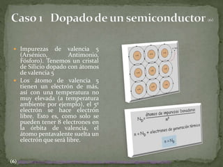  Impurezas de valencia 5
(Arsénico, Antimonio,
Fósforo). Tenemos un cristal
de Silicio dopado con átomos
de valencia 5
 Los átomo de valencia 5
tienen un electrón de más,
así con una temperatura no
muy elevada (a temperatura
ambiente por ejemplo), el 5º
electrón se hace electrón
libre. Esto es, como solo se
pueden tener 8 electrones en
la órbita de valencia, el
átomo pentavalente suelta un
electrón que será libre.
(6) http://www.sc.ehu.es/sbweb/electronica/elec_basica/tema2/Paginas/Pagina5.htm
 