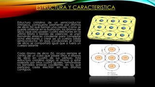 ESTRUCTURA Y CARACTERISTICA
Estructura cristalina de un semiconductor
intrínseco, compuesta solamente por átomos
de silicio (Si) que forman una celosía. Como se
puede observar en la ilustración, los átomos de
silicio (que sólo poseen cuatro electrones en la
última órbita o banda de valencia), se unen
formando enlaces covalente para completar
ocho electrones y crear así un cuerpo sólido
semiconductor. En esas condiciones el cristal
de silicio se comportará igual que si fuera un
cuerpo aislante
Cada átomo de silicio (Si), ocupa siempre el
centro de un cubo que posee otros 4 átomos
de silicio en cuatro de sus vértices. Esta
estructura cristalina obliga al átomo a estar
rodeado por otros cuatro iguales, formándose
los llamados enlaces covalentes, en los que
participa cada electrón en dos átomos
contiguos.
 