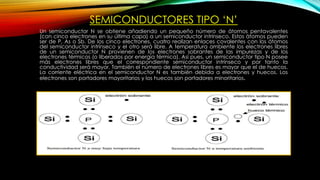 SEMICONDUCTORES TIPO ‘N’
Un semiconductor N se obtiene añadiendo un pequeño número de átomos pentavalentes
(con cinco electrones en su última capa) a un semiconductor intrínseco. Estos átomos pueden
ser de P, As o Sb. De los cinco electrones, cuatro realizan enlaces covalentes con los átomos
del semiconductor intrínseco y el otro será libre. A temperatura ambiente los electrones libres
de un semiconductor N provienen de los electrones sobrantes de las impurezas y de los
electrones térmicos (o liberados por energía térmica). Así pues, un semiconductor tipo N posee
más electrones libres que el correspondiente semiconductor intrínseco y por tanto la
conductividad será mayor. También el número de electrones libres es mayor que el de huecos.
La corriente eléctrica en el semiconductor N es también debida a electrones y huecos. Los
electrones son portadores mayoritarios y los huecos son portadores minoritarios.
 