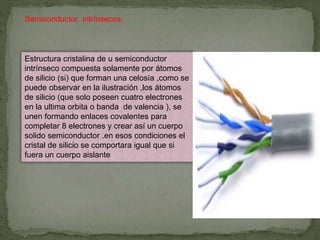 Semiconductor intrínsecos:
Estructura cristalina de u semiconductor
intrínseco compuesta solamente por átomos
de silicio (si) que forman una celosía ,como se
puede observar en la ilustración ,los átomos
de silicio (que solo poseen cuatro electrones
en la ultima orbita o banda de valencia ), se
unen formando enlaces covalentes para
completar 8 electrones y crear así un cuerpo
solido semiconductor .en esos condiciones el
cristal de silicio se comportara igual que si
fuera un cuerpo aislante
 