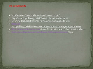 INFORMACION:
 http/www.uv/candid/docencia/ed_tema .02.pdf
 Htp:// es wikipedia.org/wiki/Dopaje_(semiconductores)
 http/ww.itent.org/lecciones /semiconductor /dop ado .asp.
 http://es
.wikipedi.org/wiki/semiconductor#semiconductores¡ntr.C3.Adnsecos
 http://www.osifunciona.com/fisica/ke_semiconductor/ke _semiconducto
 http://es.wikipedia.org/wiki/dopaje %28semicoductores %29
 