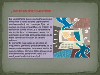 ¿ QUE ES UN SEMICONDUCTOR?
Es un elemento que se comporta como un
conductor o como aislante dependiendo
de diversos factores , como por Ejem: el
campo eléctrico o magnético , la presión ,la
radicación que le incide ,o la temperatura
del ambiente en el que se encuentre .los
elementos químicos semiconductores de la
tabla periódica se indican en la tabla
adjunta.
El elemento mas usado es el silicio ,el
segundo el germanio .posteriormente se ha
comenzado a emplear también el azufre .la
características común a todos ellos es que
son tetralentes ,teniendo el silicio una
configuración electrónica s2 p2.
 