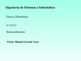 Ingeniería de Sistemas e Informática
Física y Electrónica
Semiconductores
IV CICLO
Victor Manuel Garcia Vara
 