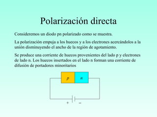 Polarización directa
Consideremos un diodo pn polarizado como se muestra.
La polarización empuja a los huecos y a los electrones acercándolos a la
unión disminuyendo el ancho de la región de agotamiento.
Se produce una corriente de huecos provenientes del lado p y electrones
de lado n. Los huecos insertados en el lado n forman una corriente de
difusión de portadores minoritarios
p n
−+
 