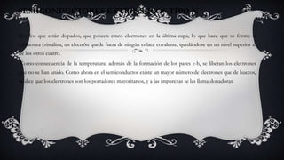 Son los que están dopados, que poseen cinco electrones en la última capa, lo que hace que se forme la
estructura cristalina, un electrón quede fuera de ningún enlace covalente, quedándose en un nivel superior al
de los otros cuatro.
Como consecuencia de la temperatura, además de la formación de los pares e-h, se liberan los electrones
que no se han unido. Como ahora en el semiconductor existe un mayor número de electrones que de huecos,
se dice que los electrones son los portadores mayoritarios, y a las impurezas se las llama donadoras.
SEMICONDUCTORES EXTRÍNSECOS TIPO N
 